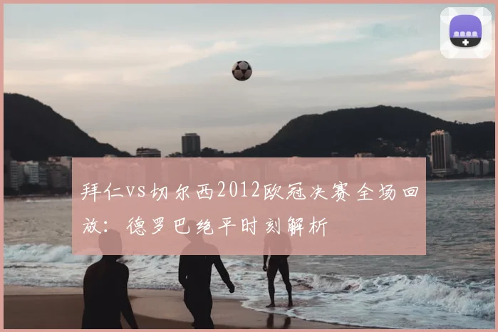 拜仁vs切尔西2012欧冠决赛全场回放：德罗巴绝平时刻解析