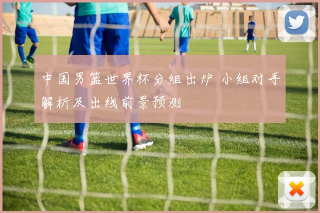 中国男篮世界杯分组出炉 小组对手解析及出线前景预测