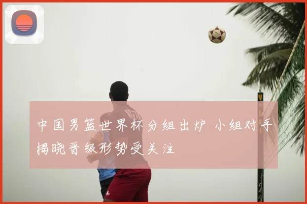 中国男篮世界杯分组出炉 小组对手揭晓晋级形势受关注