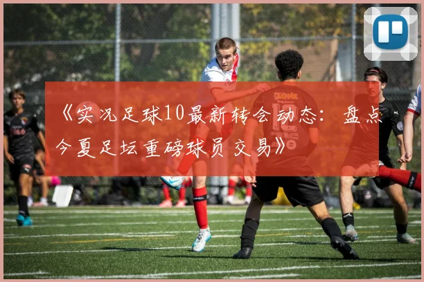 《实况足球10最新转会动态:盘点今夏足坛重磅球员交易》