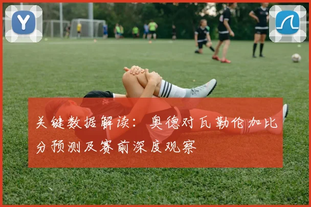 关键数据解读：奥德对瓦勒伦加比分预测及赛前深度观察