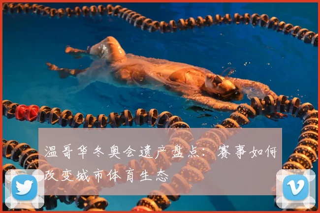 温哥华冬奥会遗产盘点：赛事如何改变城市体育生态