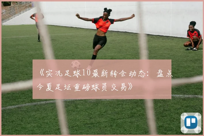 《实况足球10最新转会动态:盘点今夏足坛重磅球员交易》