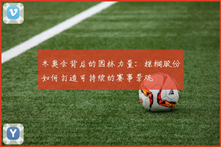 冬奥会背后的园林力量：棕榈股份如何打造可持续的赛事景观