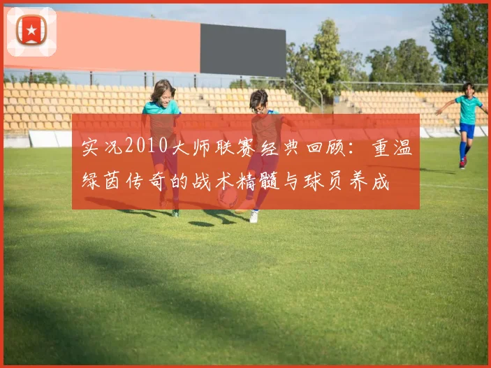 实况2010大师联赛经典回顾：重温绿茵传奇的战术精髓与球员养成