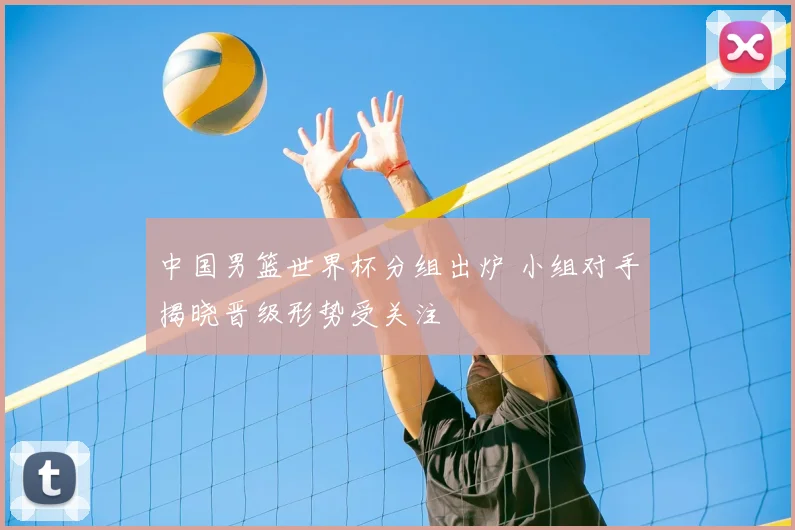 中国男篮世界杯分组出炉 小组对手揭晓晋级形势受关注