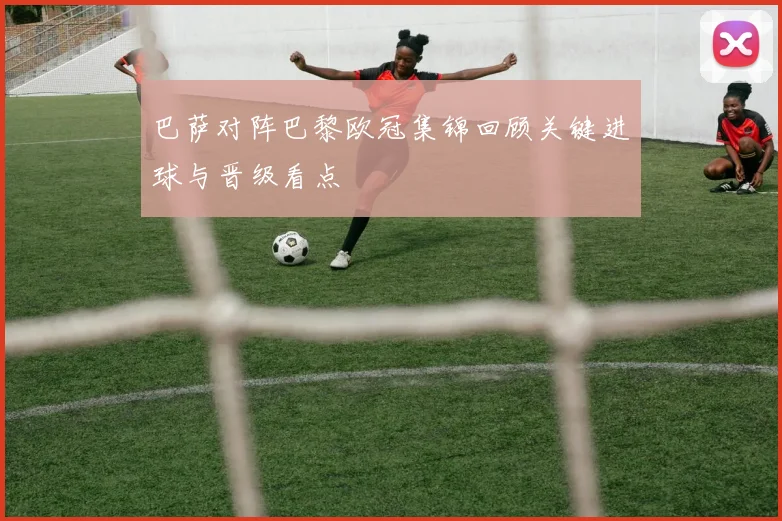 巴萨对阵巴黎欧冠集锦回顾关键进球与晋级看点